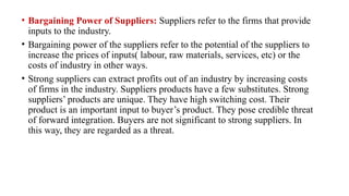 • Bargaining Power of Suppliers: Suppliers refer to the firms that provide
inputs to the industry.
• Bargaining power of the suppliers refer to the potential of the suppliers to
increase the prices of inputs( labour, raw materials, services, etc) or the
costs of industry in other ways.
• Strong suppliers can extract profits out of an industry by increasing costs
of firms in the industry. Suppliers products have a few substitutes. Strong
suppliers’ products are unique. They have high switching cost. Their
product is an important input to buyer’s product. They pose credible threat
of forward integration. Buyers are not significant to strong suppliers. In
this way, they are regarded as a threat.
 
