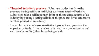 • Threat of Substitute products: Substitute products refer to the
products having ability of satisfying customers needs effectively.
Substitutes pose a ceiling (upper limit) on the potential returns of an
industry by putting a setting a limit on the price that firms can charge
for their product in an industry.
• Lesser the number of close substitutes a product has, greater is the
opportunity for the firms in industry to raise their product prices and
earn greater profits (other things being equal).
 