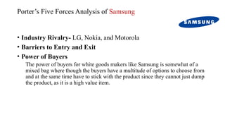 Porter’s Five Forces Analysis of Samsung
• Industry Rivalry- LG, Nokia, and Motorola
• Barriers to Entry and Exit
• Power of Buyers
The power of buyers for white goods makers like Samsung is somewhat of a
mixed bag where though the buyers have a multitude of options to choose from
and at the same time have to stick with the product since they cannot just dump
the product, as it is a high value item.
 
