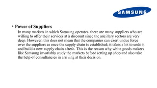 • Power of Suppliers
In many markets in which Samsung operates, there are many suppliers who are
willing to offer their services at a discount since the ancillary sectors are very
deep. However, this does not mean that the companies can exert undue force
over the suppliers as once the supply chain is established; it takes a lot to undo it
and build a new supply chain afresh. This is the reason why white goods makers
like Samsung invariably study the markets before setting up shop and also take
the help of consultancies in arriving at their decision.
 