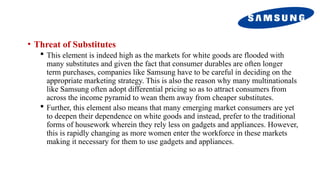 • Threat of Substitutes
 This element is indeed high as the markets for white goods are flooded with
many substitutes and given the fact that consumer durables are often longer
term purchases, companies like Samsung have to be careful in deciding on the
appropriate marketing strategy. This is also the reason why many multinationals
like Samsung often adopt differential pricing so as to attract consumers from
across the income pyramid to wean them away from cheaper substitutes.
 Further, this element also means that many emerging market consumers are yet
to deepen their dependence on white goods and instead, prefer to the traditional
forms of housework wherein they rely less on gadgets and appliances. However,
this is rapidly changing as more women enter the workforce in these markets
making it necessary for them to use gadgets and appliances.
 