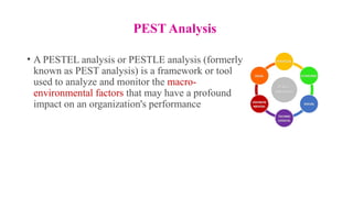PEST Analysis
• A PESTEL analysis or PESTLE analysis (formerly
known as PEST analysis) is a framework or tool
used to analyze and monitor the macro-
environmental factors that may have a profound
impact on an organization's performance
 