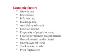 Economic factors
 Growth rate
 Interest rate
 Inflation rate
 Exchange rate
 Availability of credit
 Level of income
 Propensity of people to spend
 Federal government budget deficits
 Gross domestic product trend
 Unemployment trend
 Stock market trends
 Price fluctuations
 