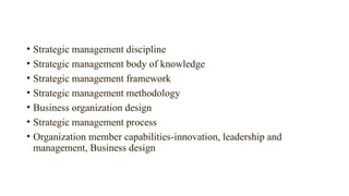 • Strategic management discipline
• Strategic management body of knowledge
• Strategic management framework
• Strategic management methodology
• Business organization design
• Strategic management process
• Organization member capabilities-innovation, leadership and
management, Business design
 
