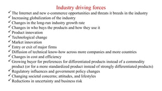 Industry driving forces
The Internet and new e-commerce opportunities and threats it breeds in the industry
Increasing globalization of the industry
Changes in the long-run industry growth rate
Changes in who buys the products and how they use it
Product innovation
Technological change
Market innovation
Entry or exit of major firms
Diffusion of technical know-how across more companies and more countries
Changes in cost and efficiency
Growing buyer for preferences for differentiated products instead of a commodity
product (or for a more standardized product instead of strongly differentiated products)
Regulatory influences and government policy changes
Changing societal concerns; attitudes, and lifestyles
Reductions in uncertainty and business risk
 