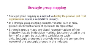 Strategic group mapping
• Strategic group mapping is a method to display the position that rival
organizations hold in a competitive industry.
• In a strategic group mapping example, variables such as price,
product-line breadth or area of operations are represented
• Strategic group maps are visual representations of the
industry that aid in decision making. It’s constructed in the
form of a graph, by assigning variables to each
axis. Strategic group map analysis reveals the competitive
nature of the strategic groups in the industry.
 