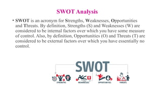 SWOT Analysis
• SWOT is an acronym for Strengths, Weaknesses, Opportunities
and Threats. By definition, Strengths (S) and Weaknesses (W) are
considered to be internal factors over which you have some measure
of control. Also, by definition, Opportunities (O) and Threats (T) are
considered to be external factors over which you have essentially no
control.
 