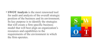 • SWOT Analysis is the most renowned tool
for audit and analysis of the overall strategic
position of the business and its environment.
Its key purpose is to identify the strategies
that will create a firm specific business
model that will best align an organization’s
resources and capabilities to the
requirements of the environment in which
the firm operates.
 