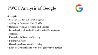 SWOT Analysis of Google
Strengths
• Market Leader in Search Engines
• Ability to Generate User Traffic
• Revenue from Advertising and Display
• Introduction of Android and Mobile Technologies
Weakness
• Excessive Reliance on Secrecy
• Falling Ad Rates
• Overdependence on Advertising
• Lack of Compatibility with next generation devices
 