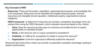 Key Concepts of RBV
o Resources: These are the assets, capabilities, organizational processes, and knowledge that
a firm possesses. Resources can be classified into tangible (physical assets, financial
resources) and intangible (brand reputation, intellectual property, organizational culture)
categories.
o VRIO Framework: To determine if resources can provide a competitive advantage, firms can
analyze them using the VRIO framework, which evaluates resources based on four criteria:
I. Value: Does the resource provide value to customers and enable the firm to exploit
opportunities or neutralize threats?
II. Rarity: Is the resource rare or unique compared to competitors?
III. Imitability: Is it difficult for competitors to imitate or acquire the resource?
IV. Organization: Is the firm organized to effectively exploit the resource?
Resources that meet all four criteria can provide a sustainable competitive advantage, leading to
superior performance.
 