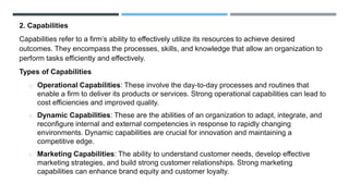 2. Capabilities
Capabilities refer to a firm’s ability to effectively utilize its resources to achieve desired
outcomes. They encompass the processes, skills, and knowledge that allow an organization to
perform tasks efficiently and effectively.
Types of Capabilities
o Operational Capabilities: These involve the day-to-day processes and routines that
enable a firm to deliver its products or services. Strong operational capabilities can lead to
cost efficiencies and improved quality.
o Dynamic Capabilities: These are the abilities of an organization to adapt, integrate, and
reconfigure internal and external competencies in response to rapidly changing
environments. Dynamic capabilities are crucial for innovation and maintaining a
competitive edge.
o Marketing Capabilities: The ability to understand customer needs, develop effective
marketing strategies, and build strong customer relationships. Strong marketing
capabilities can enhance brand equity and customer loyalty.
 