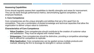 Assessing Capabilities
Firms should regularly assess their capabilities to identify strengths and areas for improvement.
This can be done through performance metrics, benchmarking against competitors, and
employee feedback.
3. Core Competence
Core competencies are the unique strengths and abilities that set a firm apart from its
competitors. They are a combination of pooled knowledge and technical capacities that allow the
organization to deliver unique value to customers.
Characteristics of Core Competence
o Value Creation: Core competencies should contribute to the creation of customer value
and satisfaction. They must be aligned with market needs.
o Uniqueness: Core competencies should be distinctive, providing a competitive advantage
that is difficult for competitors to replicate.
o Wide Application: Core competencies can be applied across multiple products and
markets, allowing the firm to leverage its strengths in various contexts.
 