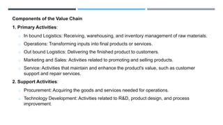 Components of the Value Chain
1. Primary Activities:
o In bound Logistics: Receiving, warehousing, and inventory management of raw materials.
o Operations: Transforming inputs into final products or services.
o Out bound Logistics: Delivering the finished product to customers.
o Marketing and Sales: Activities related to promoting and selling products.
o Service: Activities that maintain and enhance the product's value, such as customer
support and repair services.
2. Support Activities:
o Procurement: Acquiring the goods and services needed for operations.
o Technology Development: Activities related to R&D, product design, and process
improvement.
 