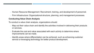 o Human Resource Management: Recruitment, training, and development of personnel.
o Firm Infrastructure: Organizational structure, planning, and management processes.
Conducting Value Chain Analysis
To conduct a value chain analysis, organizations should:
o Map out their value chain and identify the activities involved in delivering their products
or services.
o Evaluate the cost and value associated with each activity to determine where
improvements can be made.
o Identify areas where differentiation can be achieved, such as enhancing customer
service or leveraging technology for better product development.
 