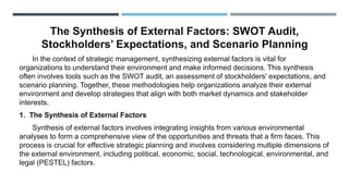 The Synthesis of External Factors: SWOT Audit,
Stockholders’ Expectations, and Scenario Planning
In the context of strategic management, synthesizing external factors is vital for
organizations to understand their environment and make informed decisions. This synthesis
often involves tools such as the SWOT audit, an assessment of stockholders' expectations, and
scenario planning. Together, these methodologies help organizations analyze their external
environment and develop strategies that align with both market dynamics and stakeholder
interests.
1. The Synthesis of External Factors
Synthesis of external factors involves integrating insights from various environmental
analyses to form a comprehensive view of the opportunities and threats that a firm faces. This
process is crucial for effective strategic planning and involves considering multiple dimensions of
the external environment, including political, economic, social, technological, environmental, and
legal (PESTEL) factors.
 
