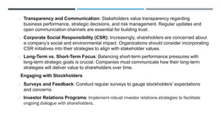 o Transparency and Communication: Stakeholders value transparency regarding
business performance, strategic decisions, and risk management. Regular updates and
open communication channels are essential for building trust.
o Corporate Social Responsibility (CSR): Increasingly, shareholders are concerned about
a company’s social and environmental impact. Organizations should consider incorporating
CSR initiatives into their strategies to align with stakeholder values.
o Long-Term vs. Short-Term Focus: Balancing short-term performance pressures with
long-term strategic goals is crucial. Companies must communicate how their long-term
strategies will deliver value to shareholders over time.
Engaging with Stockholders
o Surveys and Feedback: Conduct regular surveys to gauge stockholders' expectations
and concerns.
o Investor Relations Programs: Implement robust investor relations strategies to facilitate
ongoing dialogue with shareholders.
 