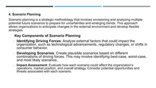 4. Scenario Planning
Scenario planning is a strategic methodology that involves envisioning and analyzing multiple
potential future scenarios to prepare for uncertainties and emerging trends. This approach
allows organizations to anticipate changes in the external environment and develop flexible
strategies
Key Components of Scenario Planning
o Identifying Driving Forces: Analyze external factors that could impact the
organization, such as technological advancements, regulatory changes, or shifts in
consumer behavior.
o Developing Scenarios: Create plausible scenarios based on different
combinations of driving forces. This may involve identifying best-case, worst-case,
and most likely scenarios.
o Impact Assessment: Evaluate how each scenario could affect the organization’s
operations, market position, and overall strategy. Consider potential opportunities and
threats associated with each scenario.
 