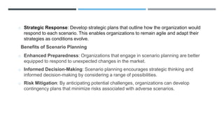 o Strategic Response: Develop strategic plans that outline how the organization would
respond to each scenario. This enables organizations to remain agile and adapt their
strategies as conditions evolve.
Benefits of Scenario Planning
o Enhanced Preparedness: Organizations that engage in scenario planning are better
equipped to respond to unexpected changes in the market.
o Informed Decision-Making: Scenario planning encourages strategic thinking and
informed decision-making by considering a range of possibilities.
o Risk Mitigation: By anticipating potential challenges, organizations can develop
contingency plans that minimize risks associated with adverse scenarios.
 