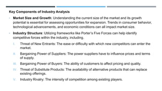 Key Components of Industry Analysis
• Market Size and Growth: Understanding the current size of the market and its growth
potential is essential for assessing opportunities for expansion. Trends in consumer behavior,
technological advancements, and economic conditions can all impact market size.
• Industry Structure: Utilizing frameworks like Porter’s Five Forces can help identify
competitive forces within the industry, including.
I. Threat of New Entrants: The ease or difficulty with which new competitors can enter the
market.
II. Bargaining Power of Suppliers: The power suppliers have to influence prices and terms
of supply.
III. Bargaining Power of Buyers: The ability of customers to affect pricing and quality.
IV. Threat of Substitute Products: The availability of alternative products that can replace
existing offerings.
V. Industry Rivalry: The intensity of competition among existing players.
 