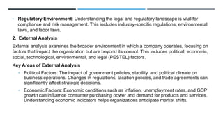 • Regulatory Environment: Understanding the legal and regulatory landscape is vital for
compliance and risk management. This includes industry-specific regulations, environmental
laws, and labor laws.
2. External Analysis
External analysis examines the broader environment in which a company operates, focusing on
factors that impact the organization but are beyond its control. This includes political, economic,
social, technological, environmental, and legal (PESTEL) factors.
Key Areas of External Analysis
• Political Factors: The impact of government policies, stability, and political climate on
business operations. Changes in regulations, taxation policies, and trade agreements can
significantly affect strategic decisions.
• Economic Factors: Economic conditions such as inflation, unemployment rates, and GDP
growth can influence consumer purchasing power and demand for products and services.
Understanding economic indicators helps organizations anticipate market shifts.
 