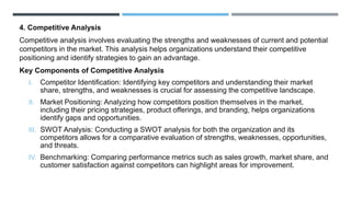 4. Competitive Analysis
Competitive analysis involves evaluating the strengths and weaknesses of current and potential
competitors in the market. This analysis helps organizations understand their competitive
positioning and identify strategies to gain an advantage.
Key Components of Competitive Analysis
I. Competitor Identification: Identifying key competitors and understanding their market
share, strengths, and weaknesses is crucial for assessing the competitive landscape.
II. Market Positioning: Analyzing how competitors position themselves in the market,
including their pricing strategies, product offerings, and branding, helps organizations
identify gaps and opportunities.
III. SWOT Analysis: Conducting a SWOT analysis for both the organization and its
competitors allows for a comparative evaluation of strengths, weaknesses, opportunities,
and threats.
IV. Benchmarking: Comparing performance metrics such as sales growth, market share, and
customer satisfaction against competitors can highlight areas for improvement.
 