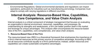 o Environmental Regulations: Global environmental standards and regulations can impact
operations, particularly for industries such as manufacturing and energy. Companies must
adapt to comply with varying regulations in different countries.
Internal Analysis: Resource-Based View, Capabilities,
Core Competence, and Value Chain Analysis
Internal analysis is a critical component of strategic management that focuses on evaluating
an organization’s internal environment, resources, capabilities, and processes. By
understanding its strengths and weaknesses, a firm can better position itself in the market
and leverage its unique advantages. This analysis often encompasses the resource-based
view of the firm, capabilities, core competencies, and value chain analysis.
1. Resource-Based View of the Firm
The resource-based view (RBV) is a theoretical framework that emphasizes the importance of
a firm’s internal resources as the primary source of competitive advantage. According to RBV,
not all resources contribute equally to a firm's performance; instead, certain resources and
capabilities can create sustainable competitive advantages.
 