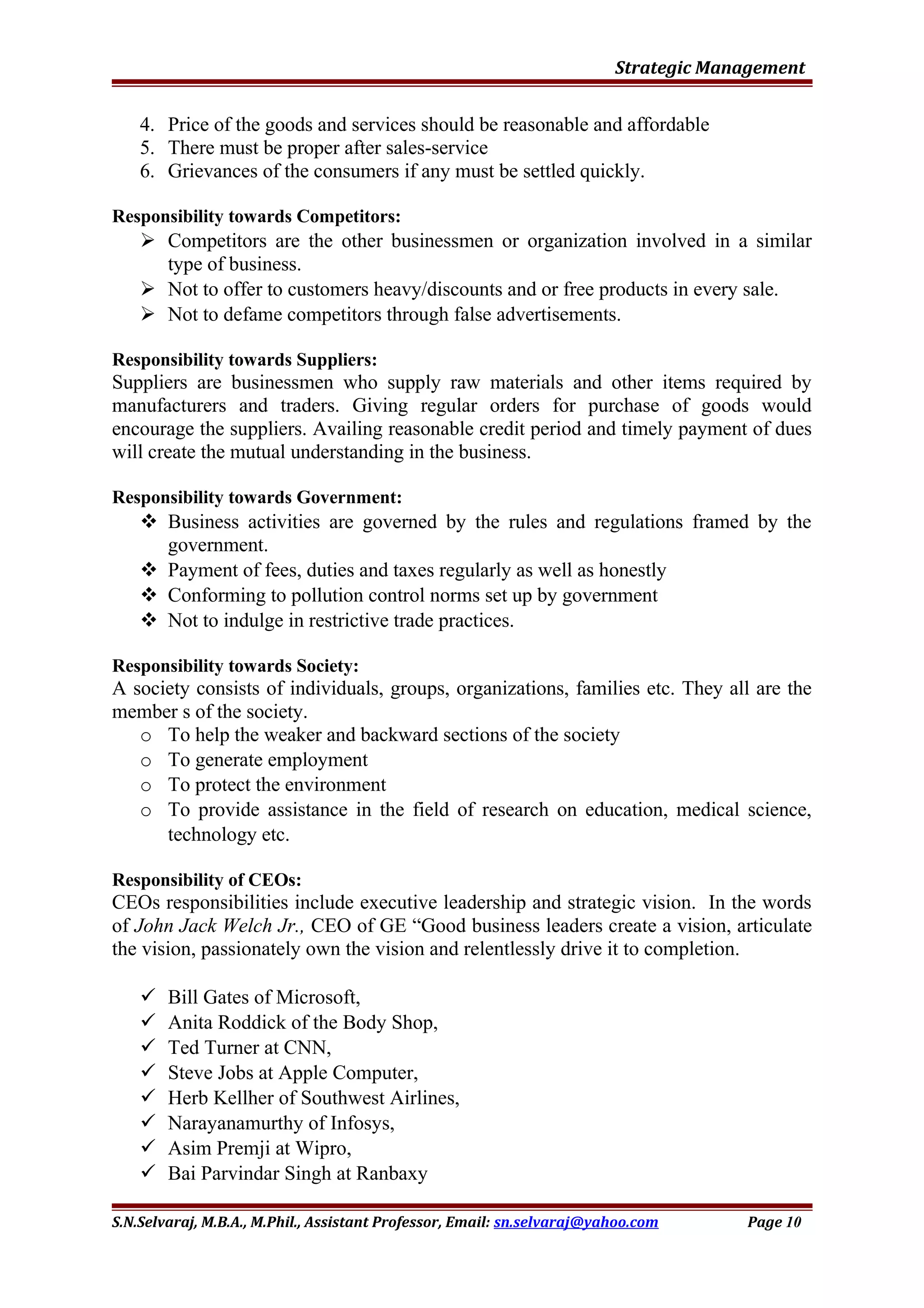 Strategic Management
4. Price of the goods and services should be reasonable and affordable
5. There must be proper after sales-service
6. Grievances of the consumers if any must be settled quickly.
Responsibility towards Competitors:
 Competitors are the other businessmen or organization involved in a similar
type of business.
 Not to offer to customers heavy/discounts and or free products in every sale.
 Not to defame competitors through false advertisements.
Responsibility towards Suppliers:
Suppliers are businessmen who supply raw materials and other items required by
manufacturers and traders. Giving regular orders for purchase of goods would
encourage the suppliers. Availing reasonable credit period and timely payment of dues
will create the mutual understanding in the business.
Responsibility towards Government:
 Business activities are governed by the rules and regulations framed by the
government.
 Payment of fees, duties and taxes regularly as well as honestly
 Conforming to pollution control norms set up by government
 Not to indulge in restrictive trade practices.
Responsibility towards Society:
A society consists of individuals, groups, organizations, families etc. They all are the
member s of the society.
o To help the weaker and backward sections of the society
o To generate employment
o To protect the environment
o To provide assistance in the field of research on education, medical science,
technology etc.
Responsibility of CEOs:
CEOs responsibilities include executive leadership and strategic vision. In the words
of John Jack Welch Jr., CEO of GE “Good business leaders create a vision, articulate
the vision, passionately own the vision and relentlessly drive it to completion.
 Bill Gates of Microsoft,
 Anita Roddick of the Body Shop,
 Ted Turner at CNN,
 Steve Jobs at Apple Computer,
 Herb Kellher of Southwest Airlines,
 Narayanamurthy of Infosys,
 Asim Premji at Wipro,
 Bai Parvindar Singh at Ranbaxy
S.N.Selvaraj, M.B.A., M.Phil., Assistant Professor, Email: sn.selvaraj@yahoo.com Page 10
 
