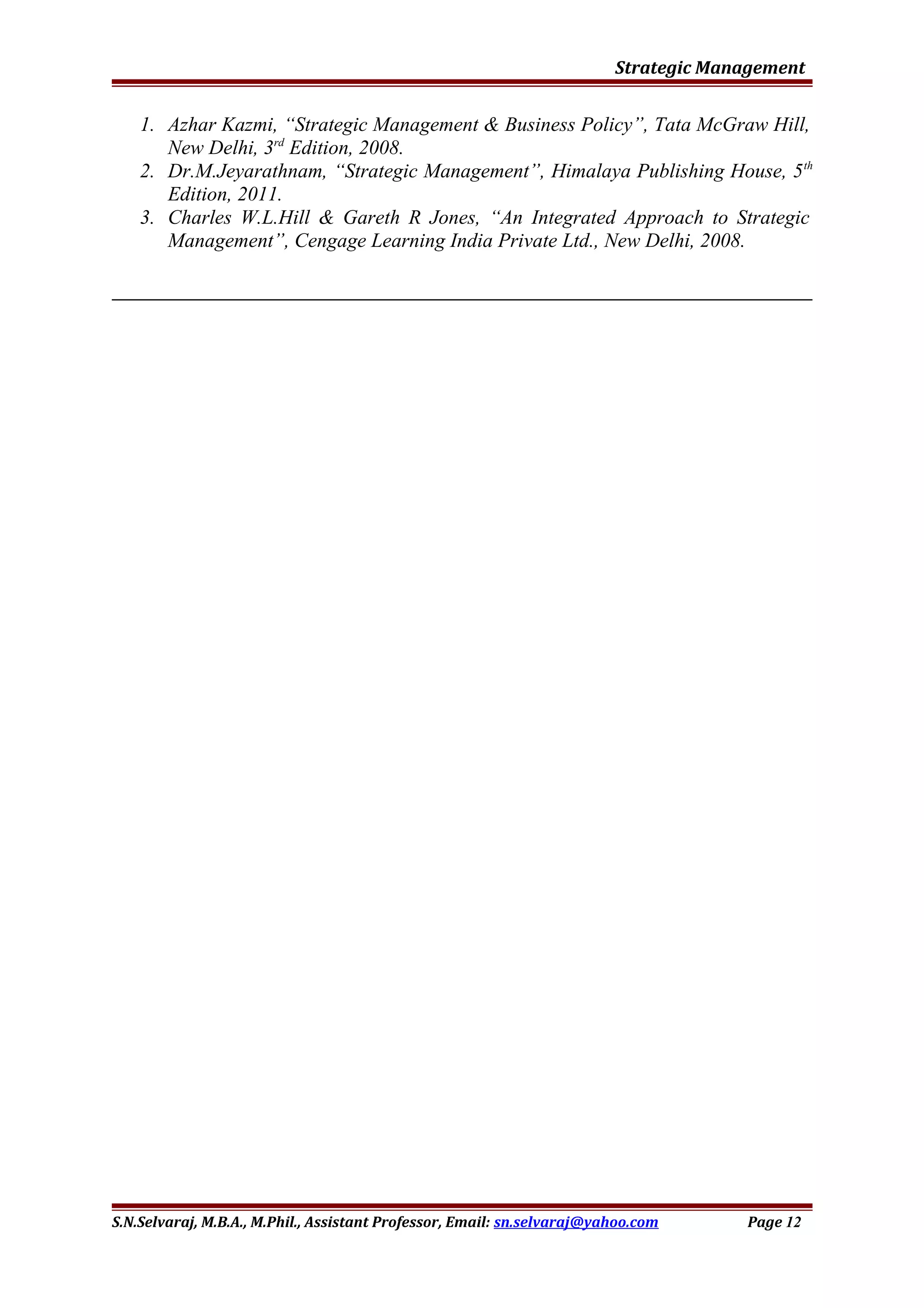 Strategic Management
1. Azhar Kazmi, “Strategic Management & Business Policy”, Tata McGraw Hill,
New Delhi, 3rd
Edition, 2008.
2. Dr.M.Jeyarathnam, “Strategic Management”, Himalaya Publishing House, 5th
Edition, 2011.
3. Charles W.L.Hill & Gareth R Jones, “An Integrated Approach to Strategic
Management”, Cengage Learning India Private Ltd., New Delhi, 2008.
S.N.Selvaraj, M.B.A., M.Phil., Assistant Professor, Email: sn.selvaraj@yahoo.com Page 12
 