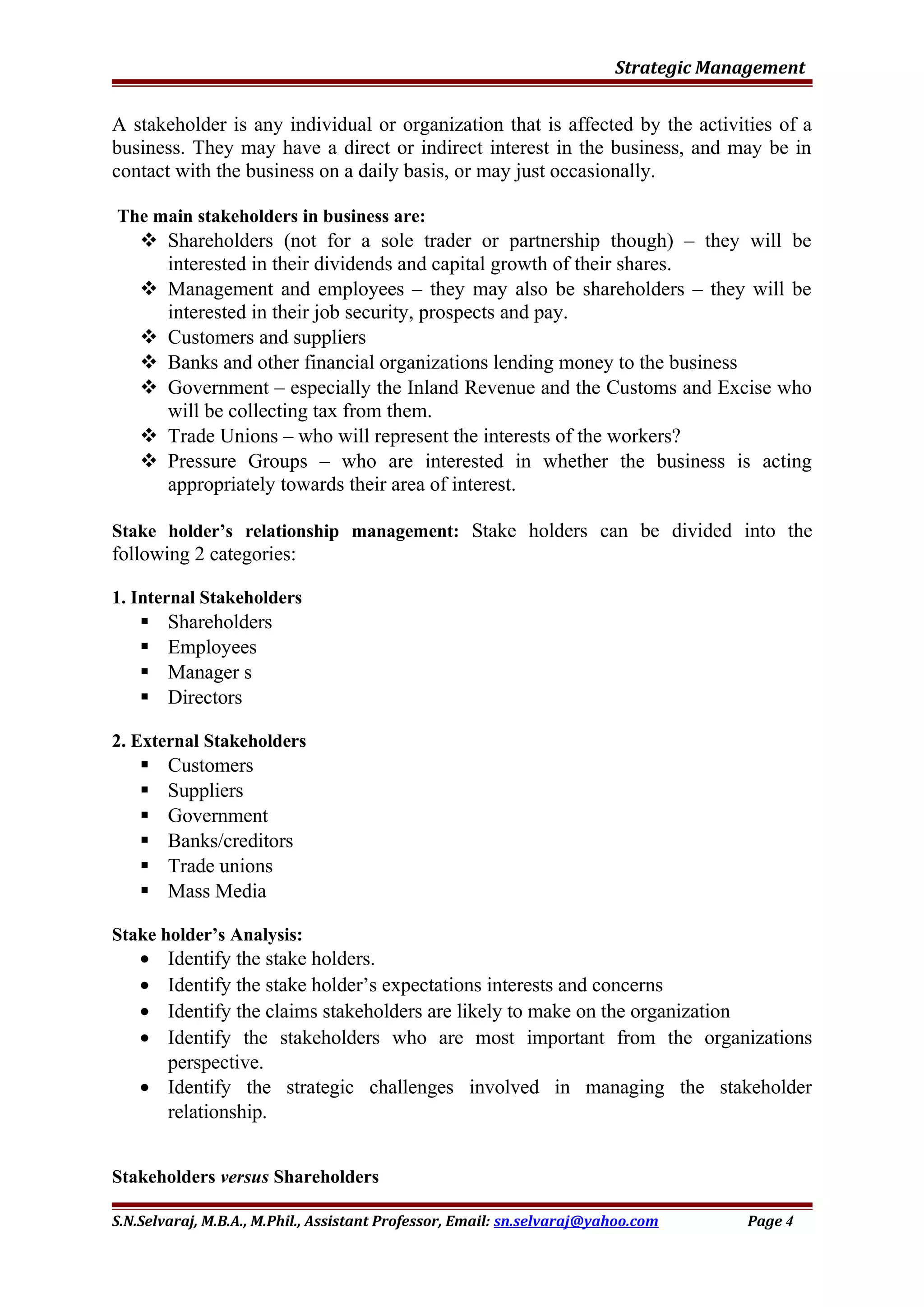 Strategic Management
A stakeholder is any individual or organization that is affected by the activities of a
business. They may have a direct or indirect interest in the business, and may be in
contact with the business on a daily basis, or may just occasionally.
The main stakeholders in business are:
 Shareholders (not for a sole trader or partnership though) – they will be
interested in their dividends and capital growth of their shares.
 Management and employees – they may also be shareholders – they will be
interested in their job security, prospects and pay.
 Customers and suppliers
 Banks and other financial organizations lending money to the business
 Government – especially the Inland Revenue and the Customs and Excise who
will be collecting tax from them.
 Trade Unions – who will represent the interests of the workers?
 Pressure Groups – who are interested in whether the business is acting
appropriately towards their area of interest.
Stake holder’s relationship management: Stake holders can be divided into the
following 2 categories:
1. Internal Stakeholders
 Shareholders
 Employees
 Manager s
 Directors
2. External Stakeholders
 Customers
 Suppliers
 Government
 Banks/creditors
 Trade unions
 Mass Media
Stake holder’s Analysis:
• Identify the stake holders.
• Identify the stake holder’s expectations interests and concerns
• Identify the claims stakeholders are likely to make on the organization
• Identify the stakeholders who are most important from the organizations
perspective.
• Identify the strategic challenges involved in managing the stakeholder
relationship.
Stakeholders versus Shareholders
S.N.Selvaraj, M.B.A., M.Phil., Assistant Professor, Email: sn.selvaraj@yahoo.com Page 4
 