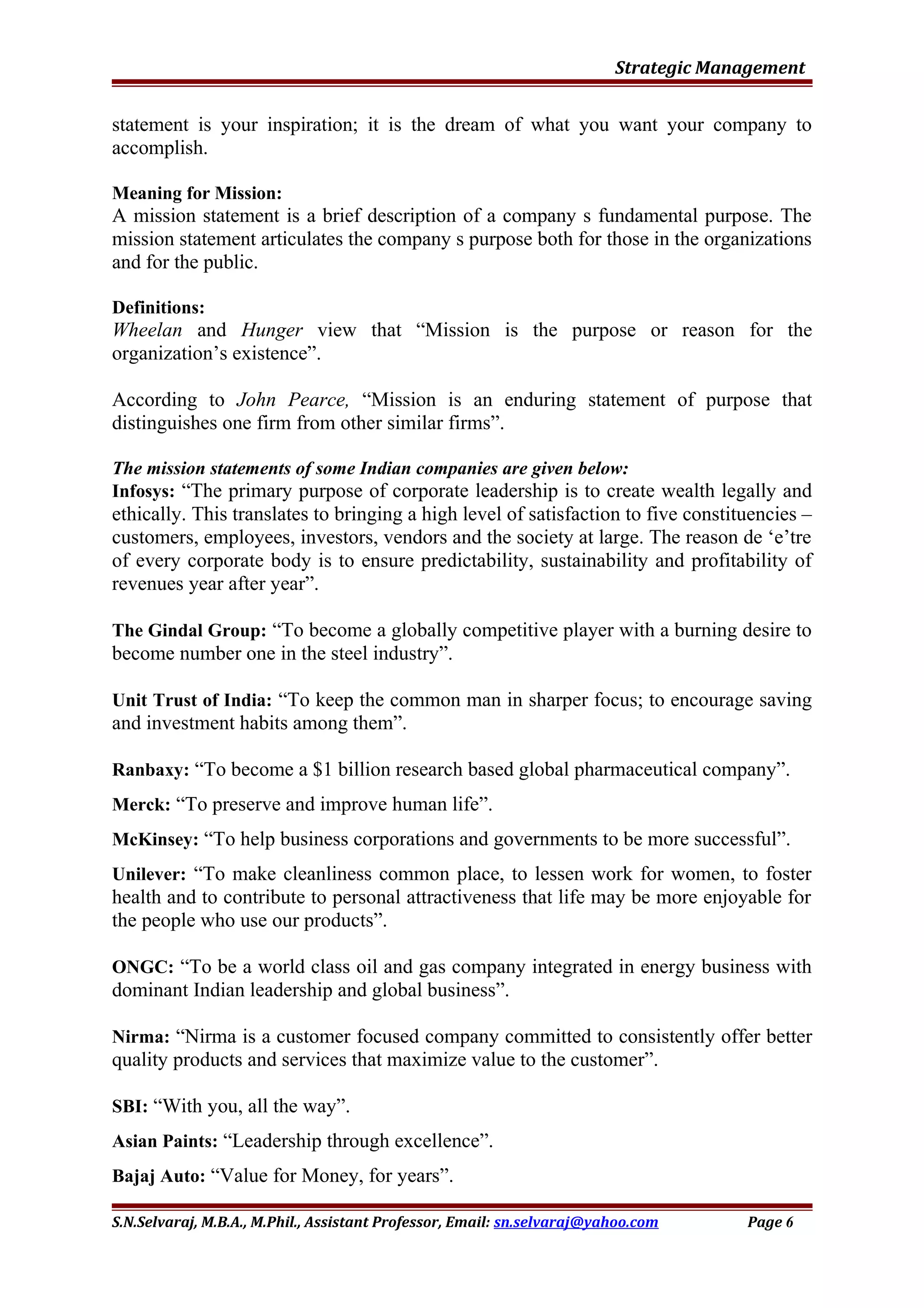 Strategic Management
statement is your inspiration; it is the dream of what you want your company to
accomplish.
Meaning for Mission:
A mission statement is a brief description of a company s fundamental purpose. The
mission statement articulates the company s purpose both for those in the organizations
and for the public.
Definitions:
Wheelan and Hunger view that “Mission is the purpose or reason for the
organization’s existence”.
According to John Pearce, “Mission is an enduring statement of purpose that
distinguishes one firm from other similar firms”.
The mission statements of some Indian companies are given below:
Infosys: “The primary purpose of corporate leadership is to create wealth legally and
ethically. This translates to bringing a high level of satisfaction to five constituencies –
customers, employees, investors, vendors and the society at large. The reason de ‘e’tre
of every corporate body is to ensure predictability, sustainability and profitability of
revenues year after year”.
The Gindal Group: “To become a globally competitive player with a burning desire to
become number one in the steel industry”.
Unit Trust of India: “To keep the common man in sharper focus; to encourage saving
and investment habits among them”.
Ranbaxy: “To become a $1 billion research based global pharmaceutical company”.
Merck: “To preserve and improve human life”.
McKinsey: “To help business corporations and governments to be more successful”.
Unilever: “To make cleanliness common place, to lessen work for women, to foster
health and to contribute to personal attractiveness that life may be more enjoyable for
the people who use our products”.
ONGC: “To be a world class oil and gas company integrated in energy business with
dominant Indian leadership and global business”.
Nirma: “Nirma is a customer focused company committed to consistently offer better
quality products and services that maximize value to the customer”.
SBI: “With you, all the way”.
Asian Paints: “Leadership through excellence”.
Bajaj Auto: “Value for Money, for years”.
S.N.Selvaraj, M.B.A., M.Phil., Assistant Professor, Email: sn.selvaraj@yahoo.com Page 6
 