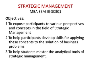 STRATEGIC MANAGEMENT
MBA SEM III-SC301
Objectives:
1 To expose participants to various perspectives
and concepts in the field of Strategic
Management
2 To help participants develop skills for applying
these concepts to the solution of business
problems
3 To help students master the analytical tools of
strategic management.
 