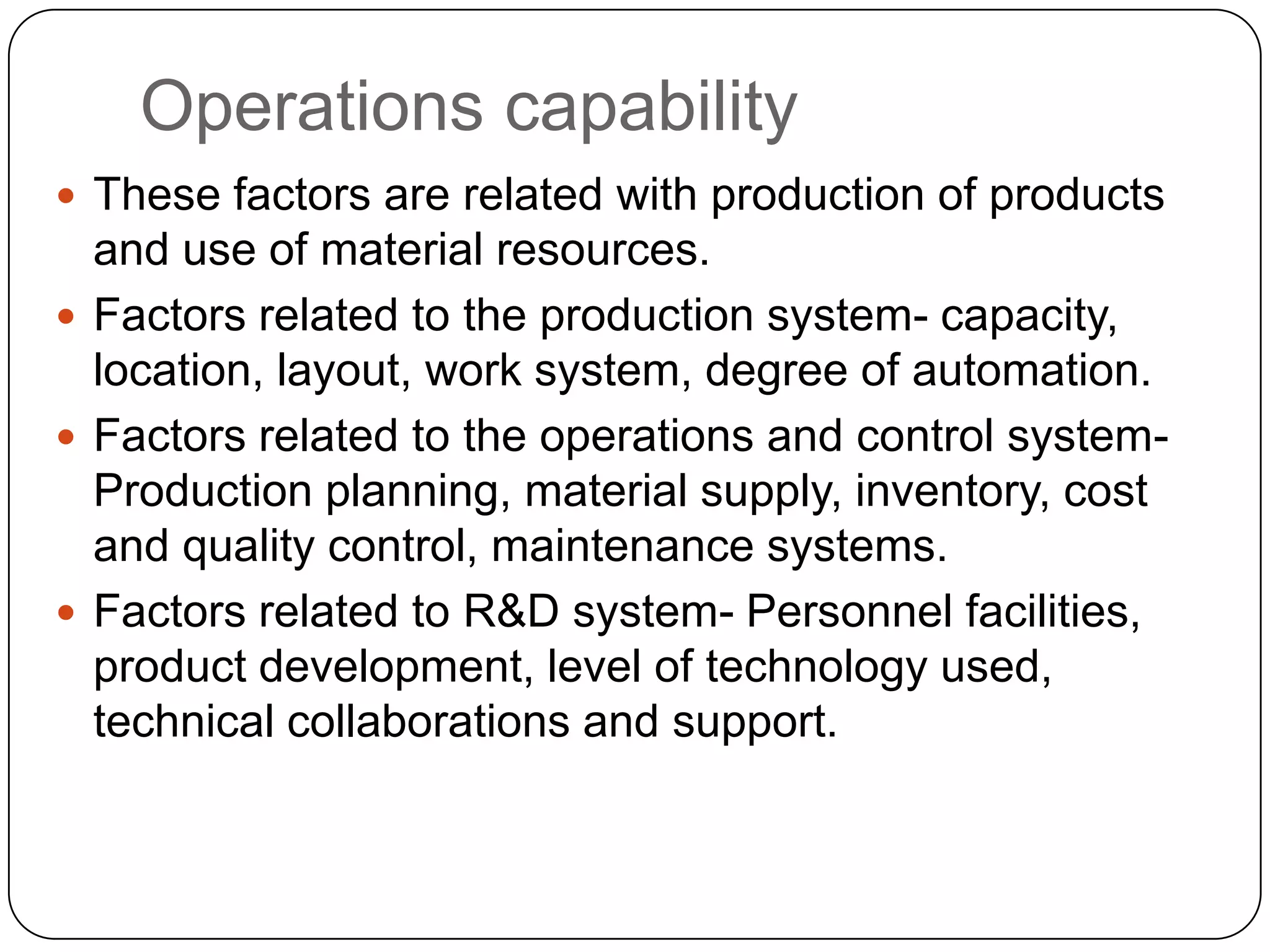Operations capability
 These factors are related with production of products
and use of material resources.
 Factors related to the production system- capacity,
location, layout, work system, degree of automation.
 Factors related to the operations and control system-
Production planning, material supply, inventory, cost
and quality control, maintenance systems.
 Factors related to R&D system- Personnel facilities,
product development, level of technology used,
technical collaborations and support.
 