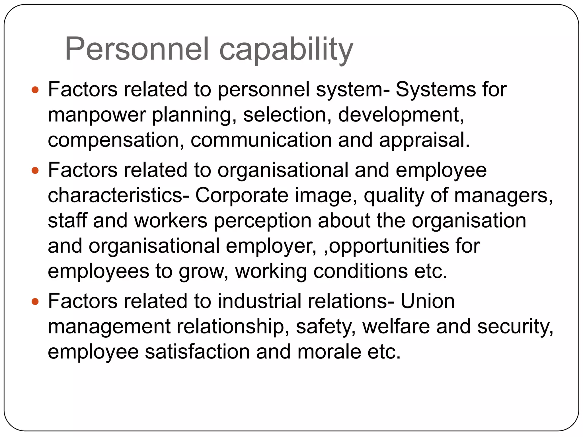Personnel capability
 Factors related to personnel system- Systems for
manpower planning, selection, development,
compensation, communication and appraisal.
 Factors related to organisational and employee
characteristics- Corporate image, quality of managers,
staff and workers perception about the organisation
and organisational employer, ,opportunities for
employees to grow, working conditions etc.
 Factors related to industrial relations- Union
management relationship, safety, welfare and security,
employee satisfaction and morale etc.
 