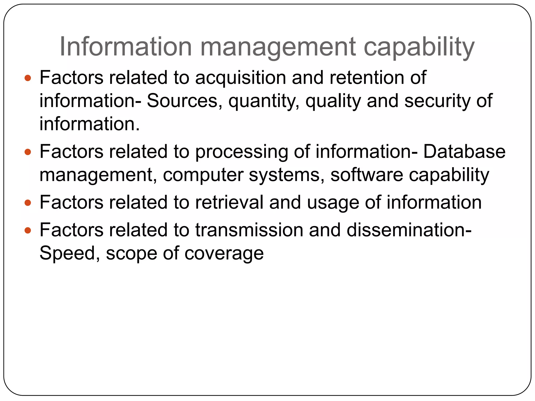 Information management capability
 Factors related to acquisition and retention of
information- Sources, quantity, quality and security of
information.
 Factors related to processing of information- Database
management, computer systems, software capability
 Factors related to retrieval and usage of information
 Factors related to transmission and dissemination-
Speed, scope of coverage
 