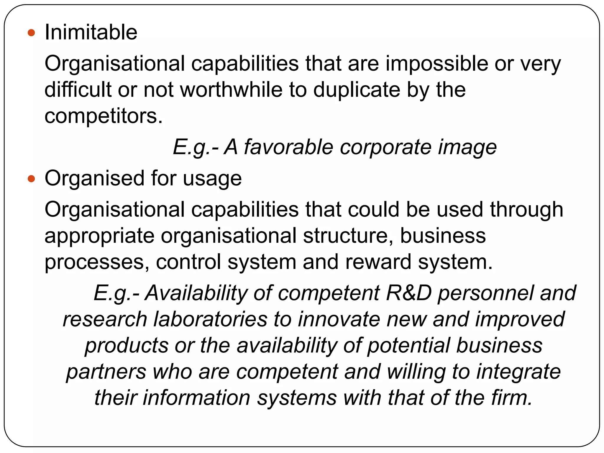  Inimitable
Organisational capabilities that are impossible or very
difficult or not worthwhile to duplicate by the
competitors.
E.g.- A favorable corporate image
 Organised for usage
Organisational capabilities that could be used through
appropriate organisational structure, business
processes, control system and reward system.
E.g.- Availability of competent R&D personnel and
research laboratories to innovate new and improved
products or the availability of potential business
partners who are competent and willing to integrate
their information systems with that of the firm.
 