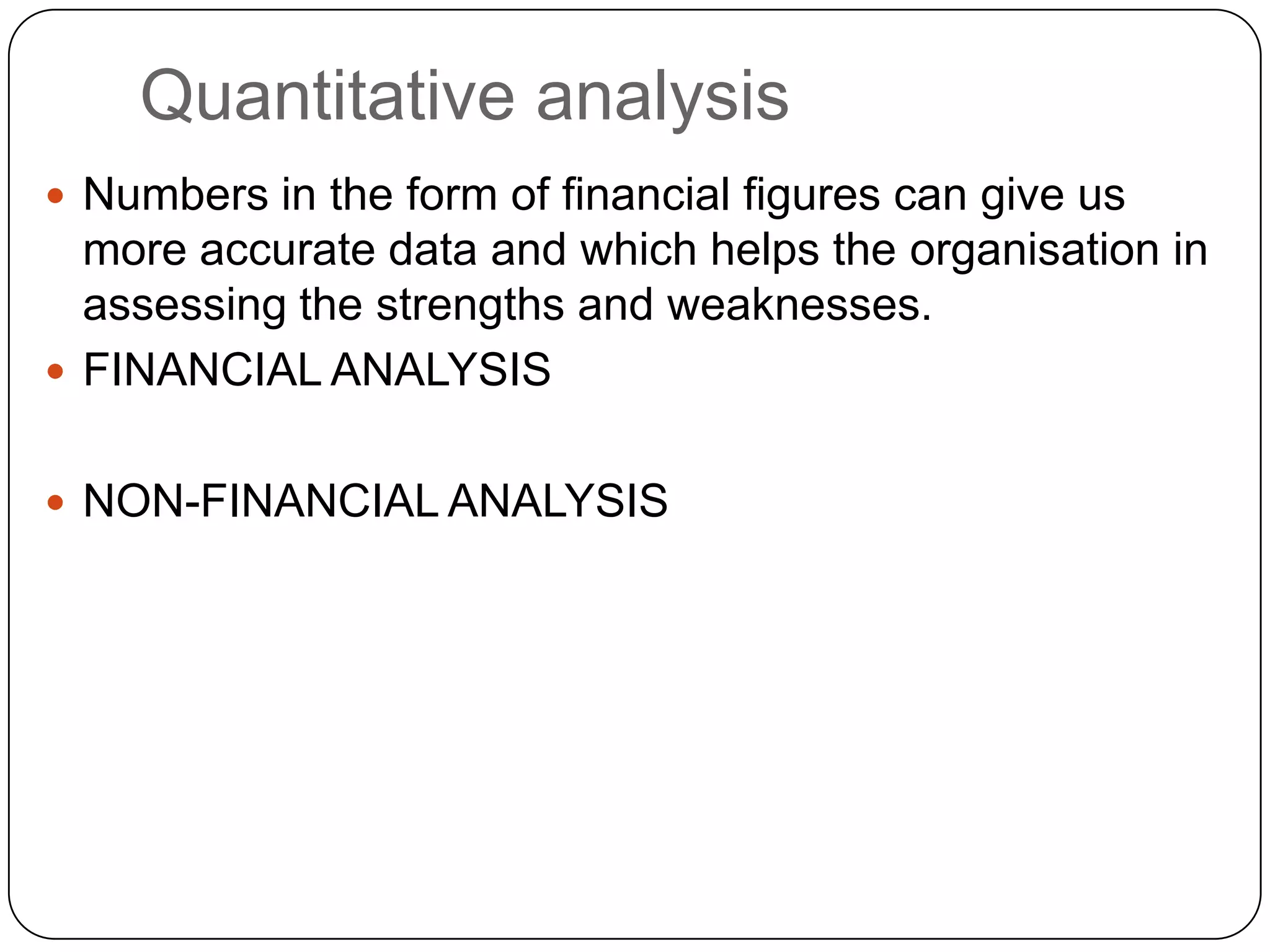 Quantitative analysis
 Numbers in the form of financial figures can give us
more accurate data and which helps the organisation in
assessing the strengths and weaknesses.
 FINANCIAL ANALYSIS
 NON-FINANCIAL ANALYSIS
 