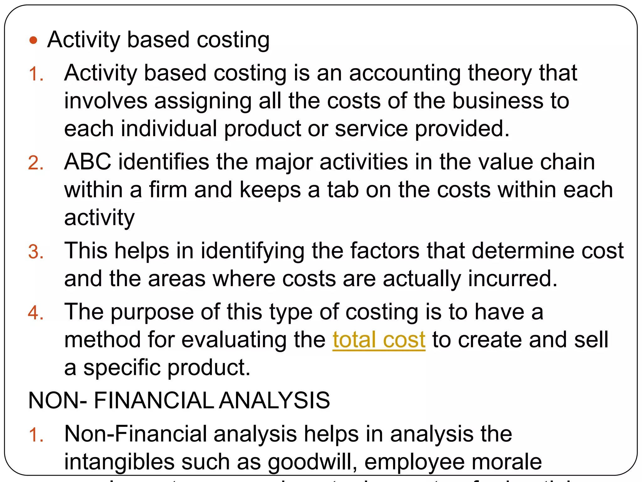  Activity based costing
1. Activity based costing is an accounting theory that
involves assigning all the costs of the business to
each individual product or service provided.
2. ABC identifies the major activities in the value chain
within a firm and keeps a tab on the costs within each
activity
3. This helps in identifying the factors that determine cost
and the areas where costs are actually incurred.
4. The purpose of this type of costing is to have a
method for evaluating the total cost to create and sell
a specific product.
NON- FINANCIAL ANALYSIS
1. Non-Financial analysis helps in analysis the
intangibles such as goodwill, employee morale
 