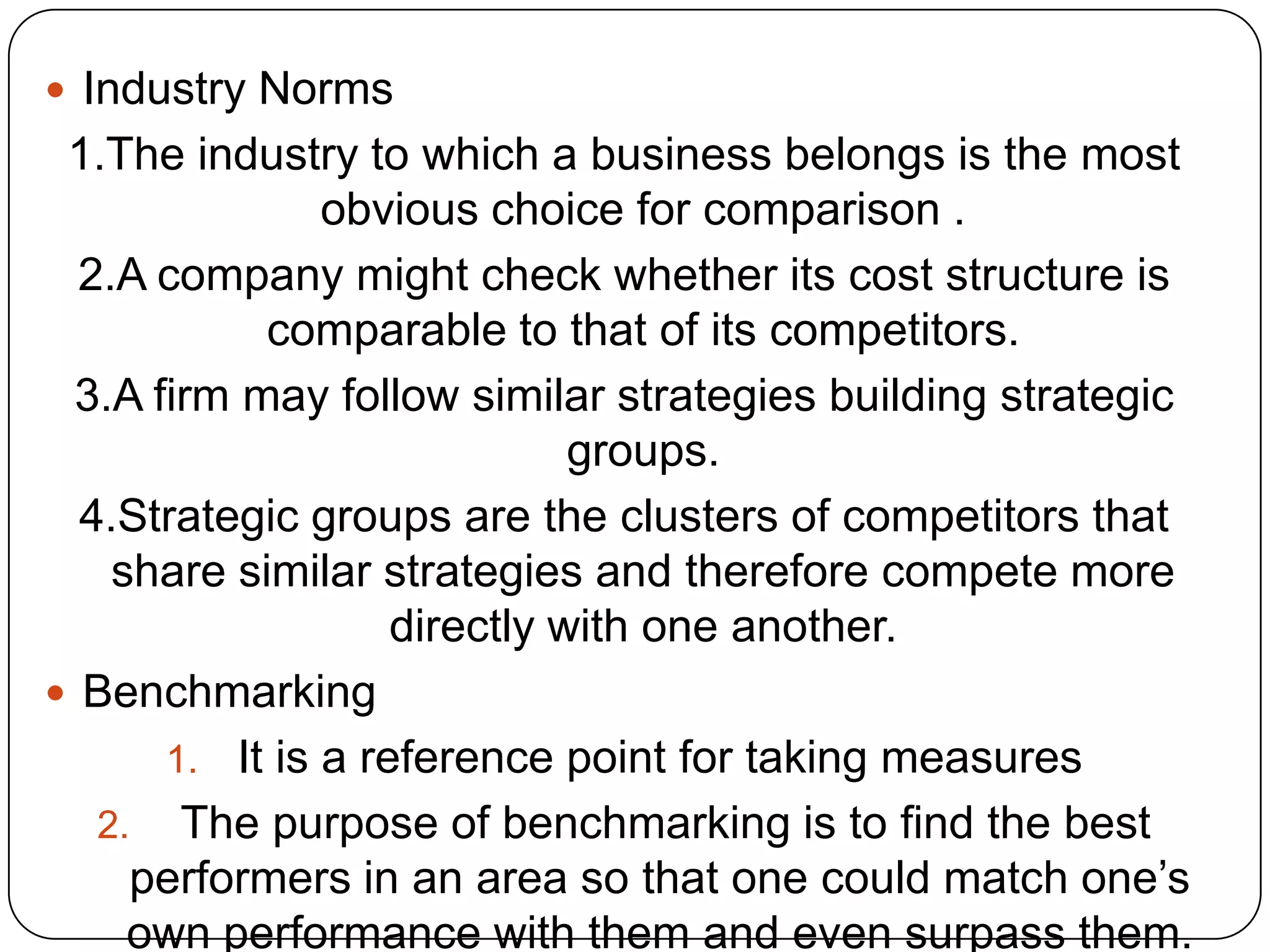  Industry Norms
1.The industry to which a business belongs is the most
obvious choice for comparison .
2.A company might check whether its cost structure is
comparable to that of its competitors.
3.A firm may follow similar strategies building strategic
groups.
4.Strategic groups are the clusters of competitors that
share similar strategies and therefore compete more
directly with one another.
 Benchmarking
1. It is a reference point for taking measures
2. The purpose of benchmarking is to find the best
performers in an area so that one could match one‟s
own performance with them and even surpass them.
 