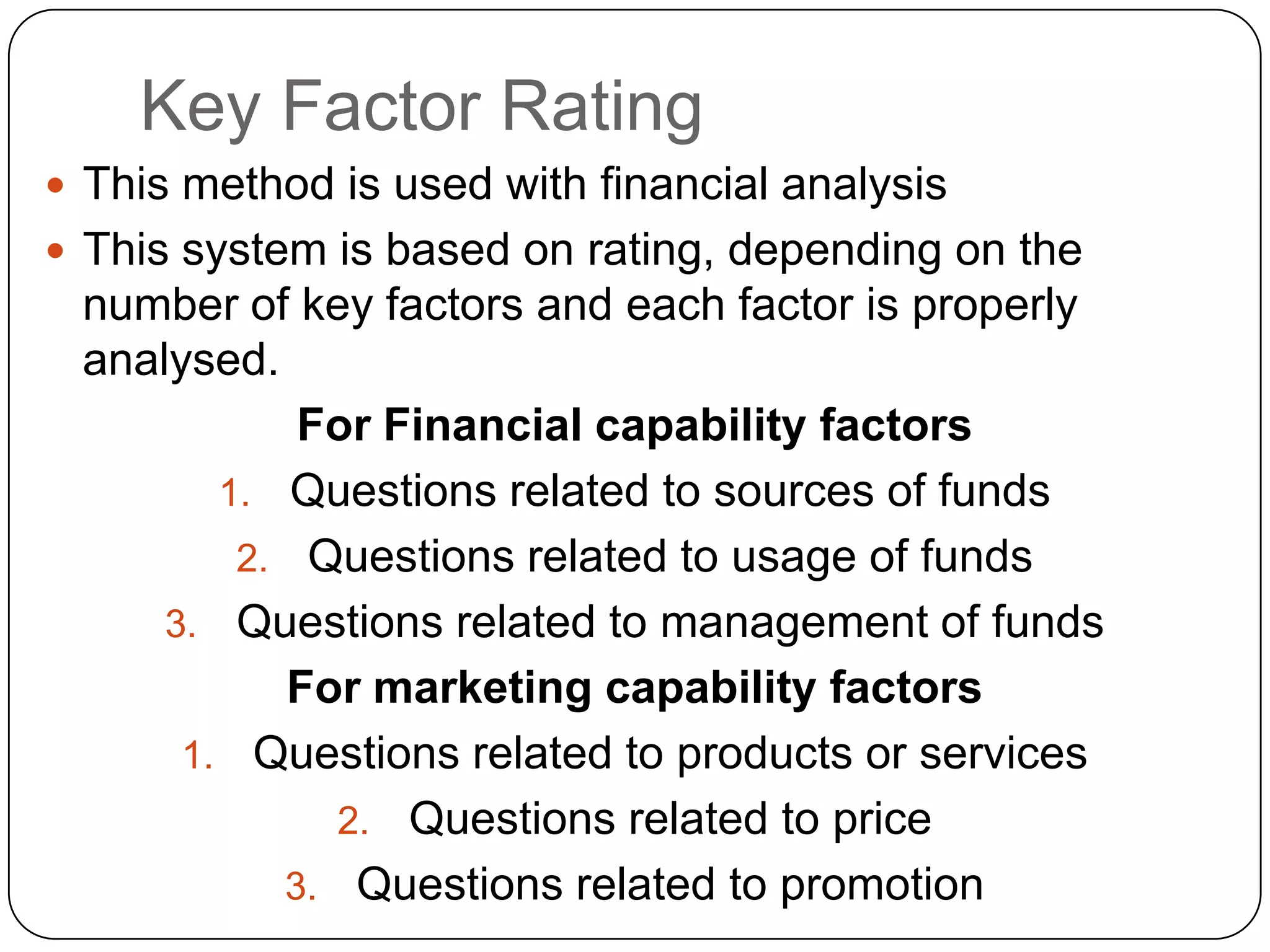 Key Factor Rating
 This method is used with financial analysis
 This system is based on rating, depending on the
number of key factors and each factor is properly
analysed.
For Financial capability factors
1. Questions related to sources of funds
2. Questions related to usage of funds
3. Questions related to management of funds
For marketing capability factors
1. Questions related to products or services
2. Questions related to price
3. Questions related to promotion
 