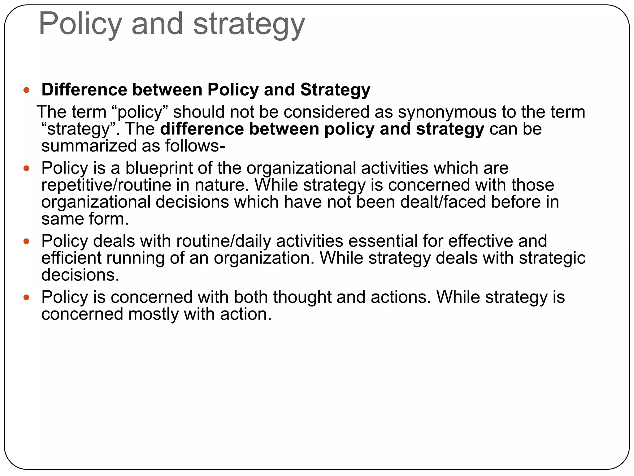 Policy and strategy
 Difference between Policy and Strategy
The term “policy” should not be considered as synonymous to the term
“strategy”. The difference between policy and strategy can be
summarized as follows-
 Policy is a blueprint of the organizational activities which are
repetitive/routine in nature. While strategy is concerned with those
organizational decisions which have not been dealt/faced before in
same form.
 Policy deals with routine/daily activities essential for effective and
efficient running of an organization. While strategy deals with strategic
decisions.
 Policy is concerned with both thought and actions. While strategy is
concerned mostly with action.
 