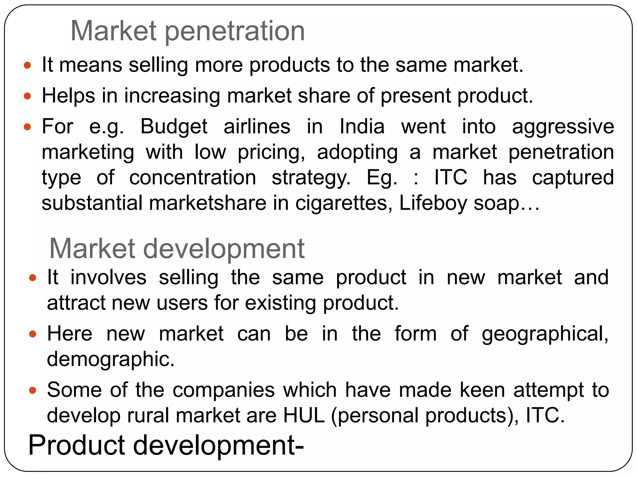 Market penetration
 It means selling more products to the same market.
 Helps in increasing market share of present product.
 For e.g. Budget airlines in India went into aggressive
marketing with low pricing, adopting a market penetration
type of concentration strategy. Eg. : ITC has captured
substantial marketshare in cigarettes, Lifeboy soap…
Market development
 It involves selling the same product in new market and
attract new users for existing product.
 Here new market can be in the form of geographical,
demographic.
 Some of the companies which have made keen attempt to
develop rural market are HUL (personal products), ITC.
Product development-
 