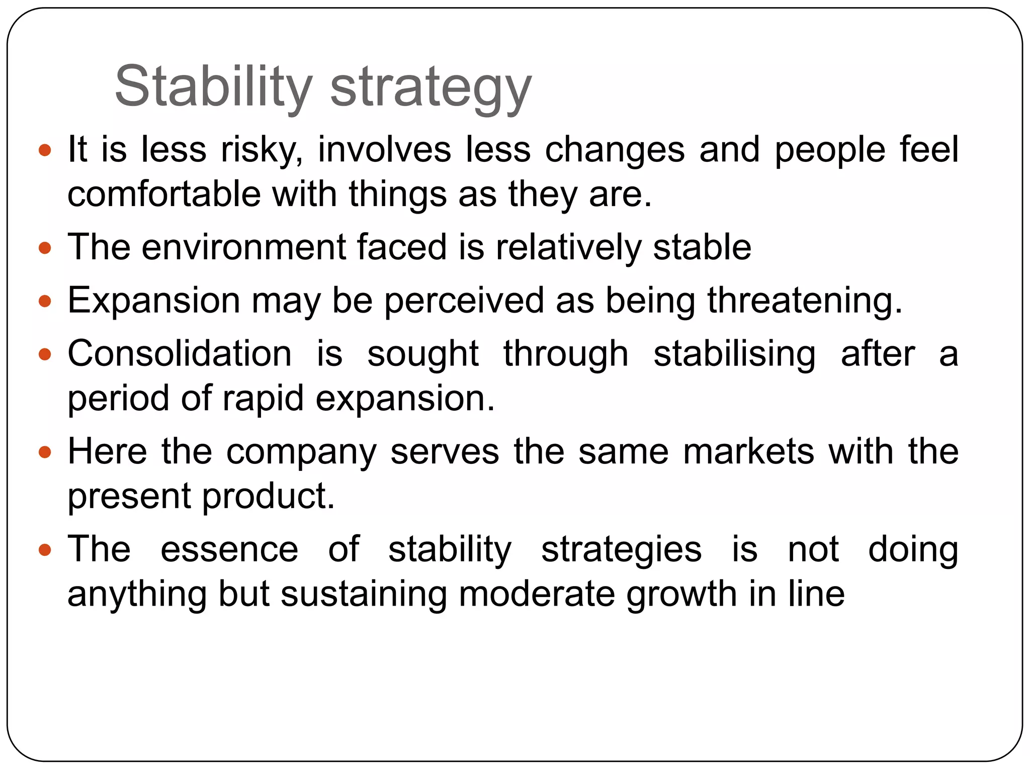 Stability strategy
 It is less risky, involves less changes and people feel
comfortable with things as they are.
 The environment faced is relatively stable
 Expansion may be perceived as being threatening.
 Consolidation is sought through stabilising after a
period of rapid expansion.
 Here the company serves the same markets with the
present product.
 The essence of stability strategies is not doing
anything but sustaining moderate growth in line
 
