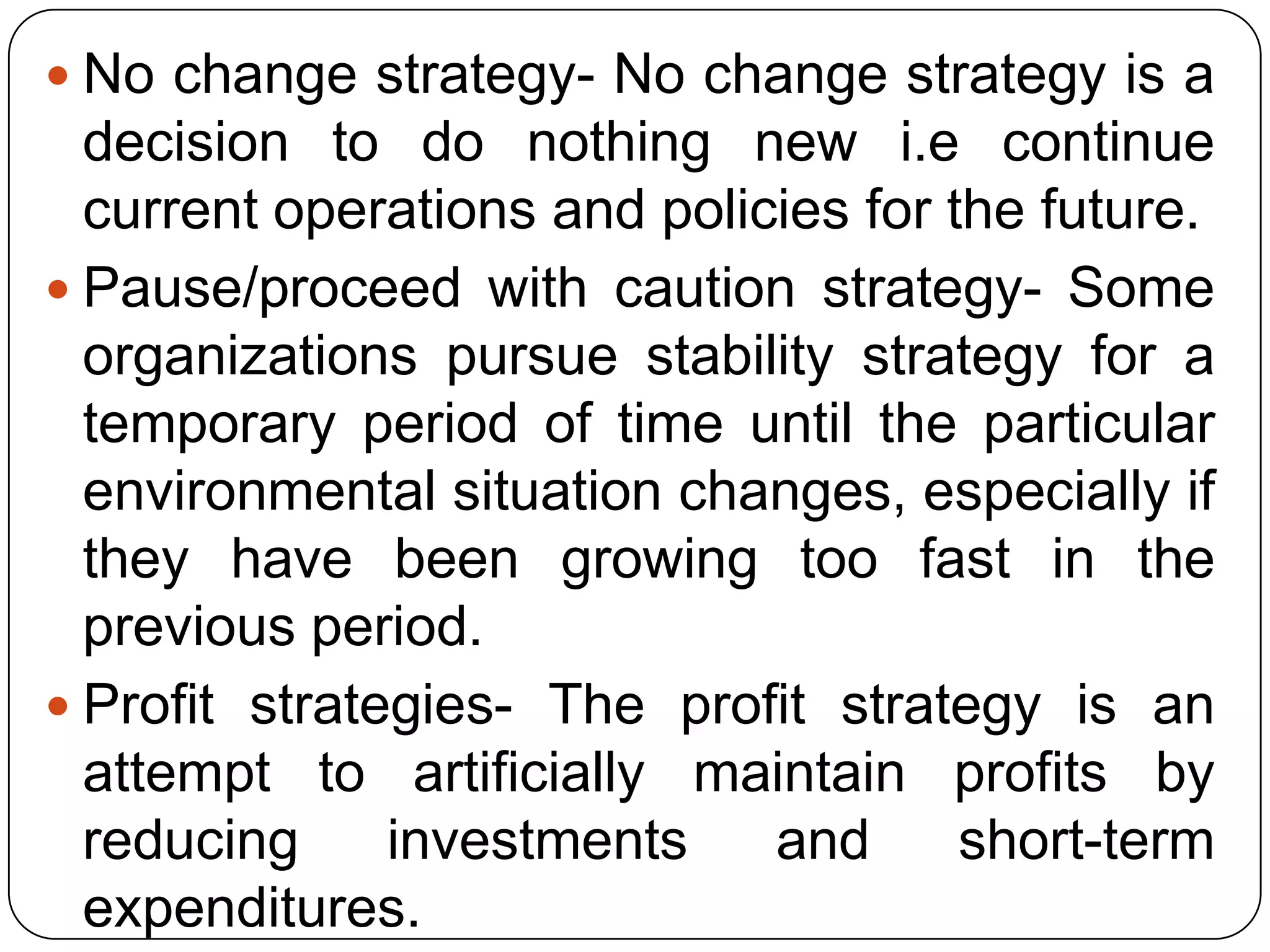  No change strategy- No change strategy is a
decision to do nothing new i.e continue
current operations and policies for the future.
 Pause/proceed with caution strategy- Some
organizations pursue stability strategy for a
temporary period of time until the particular
environmental situation changes, especially if
they have been growing too fast in the
previous period.
 Profit strategies- The profit strategy is an
attempt to artificially maintain profits by
reducing investments and short-term
expenditures.
 