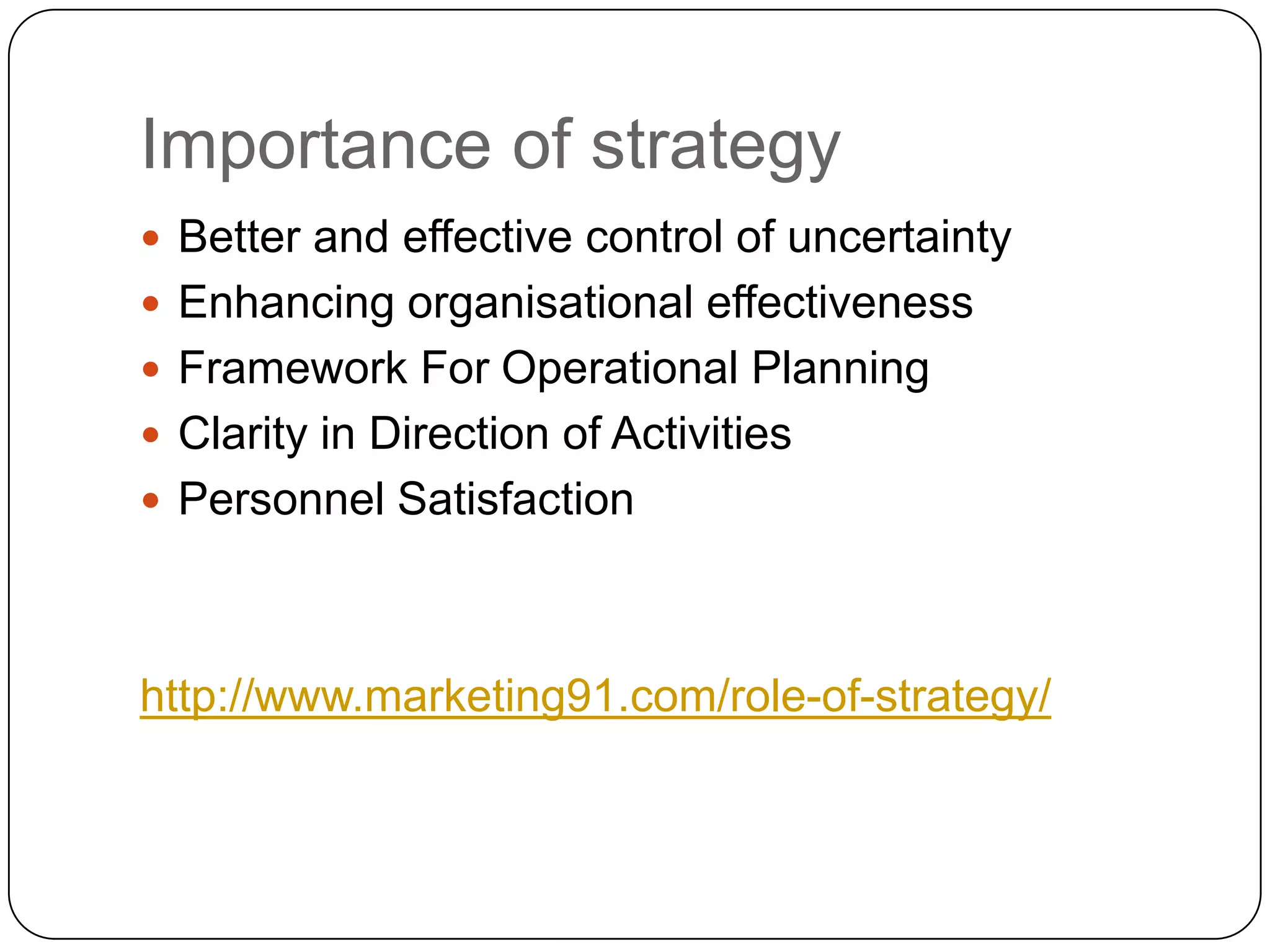 Importance of strategy
 Better and effective control of uncertainty
 Enhancing organisational effectiveness
 Framework For Operational Planning
 Clarity in Direction of Activities
 Personnel Satisfaction
http://www.marketing91.com/role-of-strategy/
 