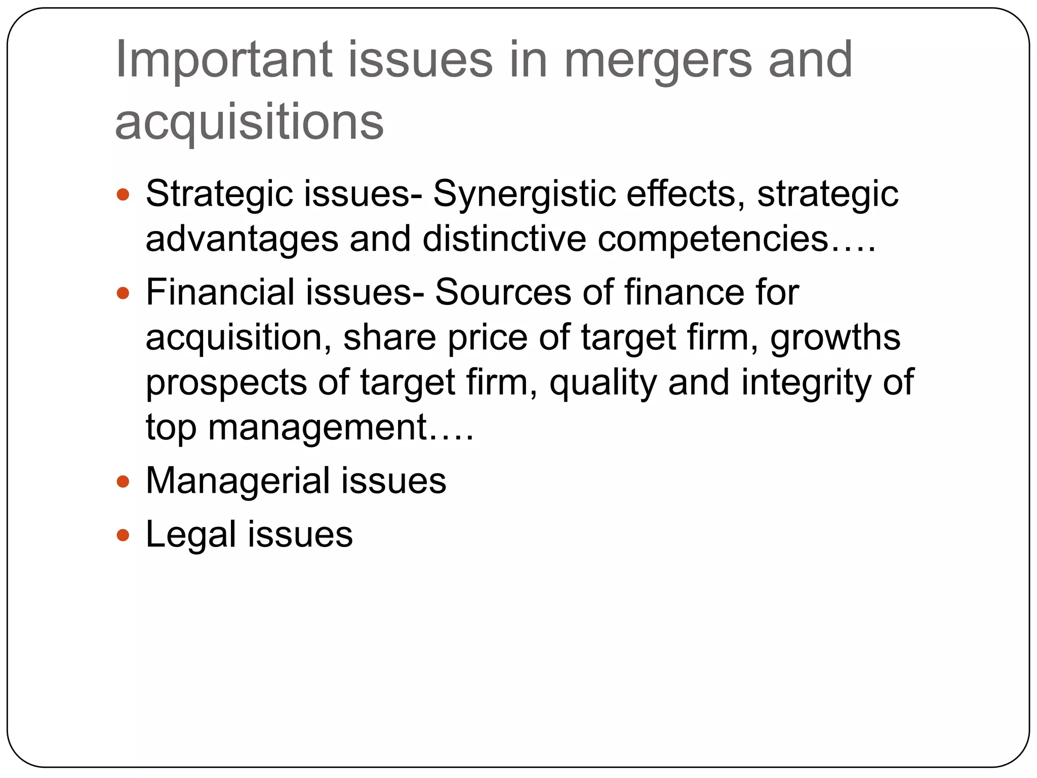 Important issues in mergers and
acquisitions
 Strategic issues- Synergistic effects, strategic
advantages and distinctive competencies….
 Financial issues- Sources of finance for
acquisition, share price of target firm, growths
prospects of target firm, quality and integrity of
top management….
 Managerial issues
 Legal issues
 