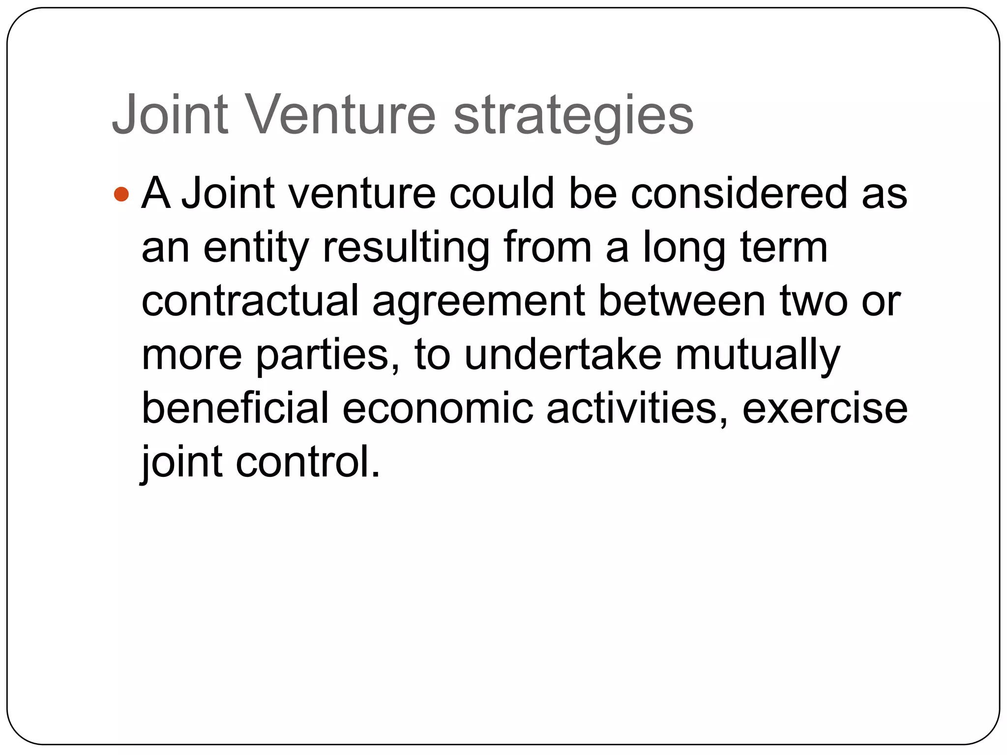 Joint Venture strategies
 A Joint venture could be considered as
an entity resulting from a long term
contractual agreement between two or
more parties, to undertake mutually
beneficial economic activities, exercise
joint control.
 