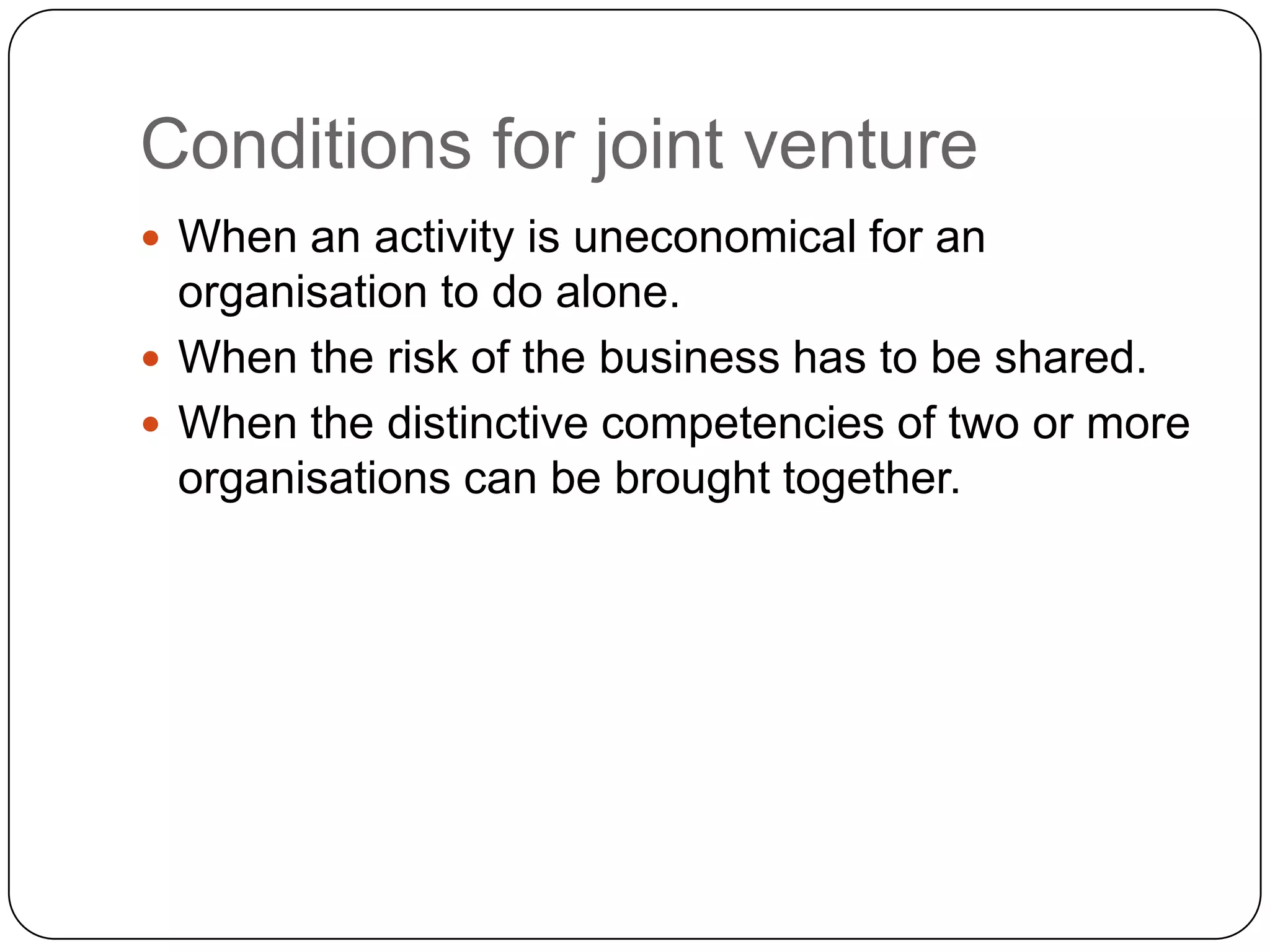 Conditions for joint venture
 When an activity is uneconomical for an
organisation to do alone.
 When the risk of the business has to be shared.
 When the distinctive competencies of two or more
organisations can be brought together.
 