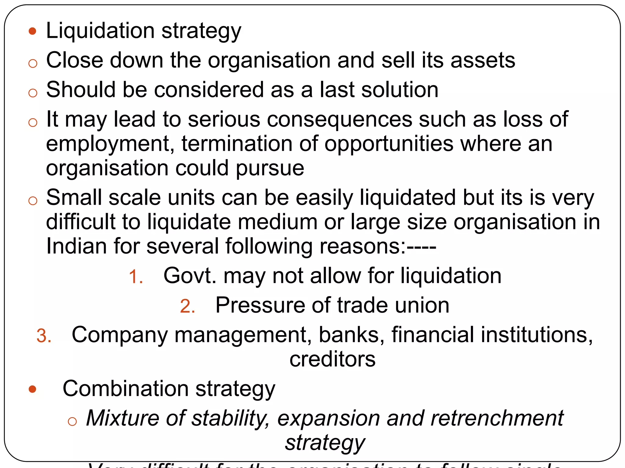  Liquidation strategy
o Close down the organisation and sell its assets
o Should be considered as a last solution
o It may lead to serious consequences such as loss of
employment, termination of opportunities where an
organisation could pursue
o Small scale units can be easily liquidated but its is very
difficult to liquidate medium or large size organisation in
Indian for several following reasons:----
1. Govt. may not allow for liquidation
2. Pressure of trade union
3. Company management, banks, financial institutions,
creditors
 Combination strategy
o Mixture of stability, expansion and retrenchment
strategy
 
