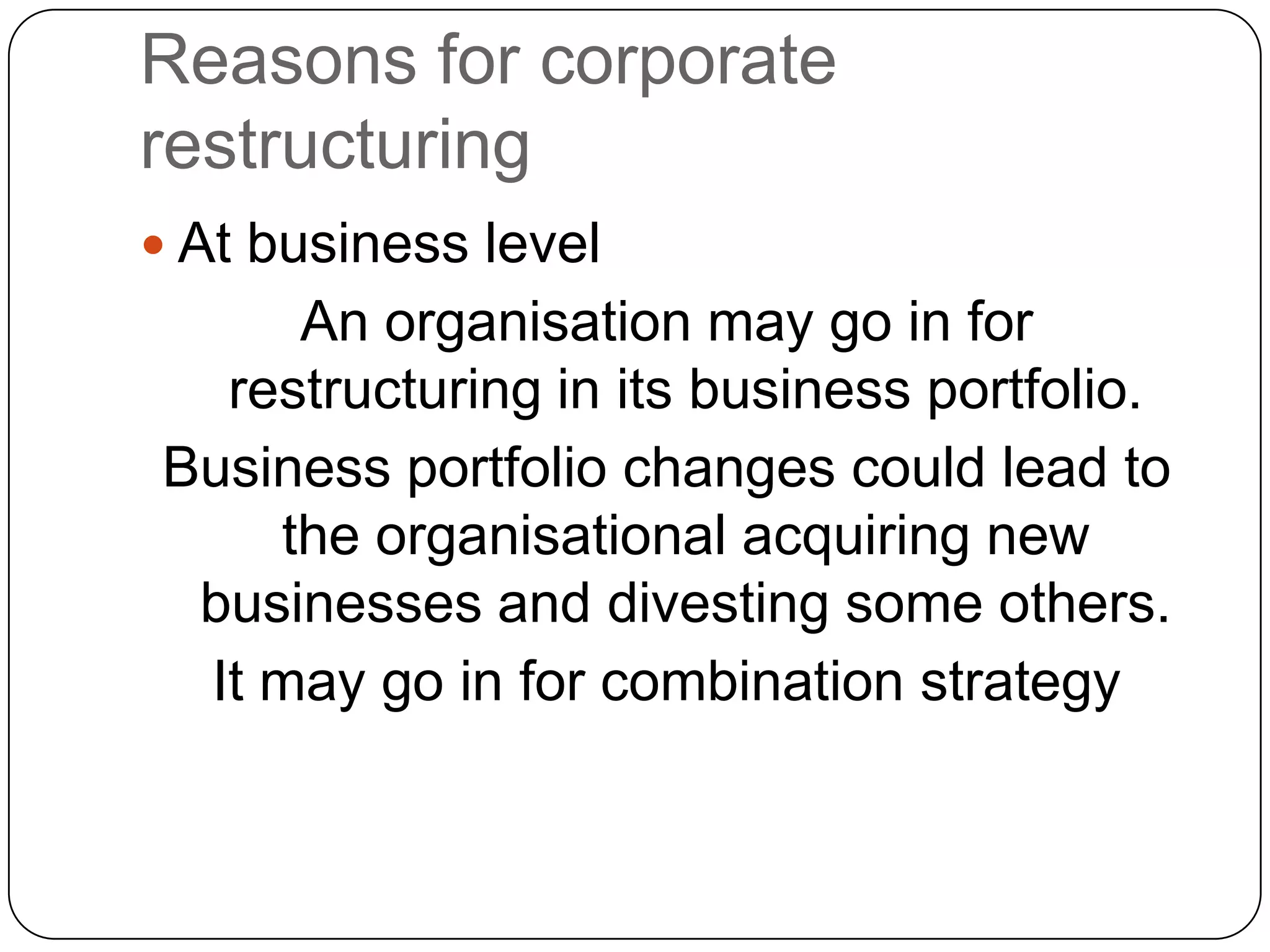 Reasons for corporate
restructuring
 At business level
An organisation may go in for
restructuring in its business portfolio.
Business portfolio changes could lead to
the organisational acquiring new
businesses and divesting some others.
It may go in for combination strategy
 