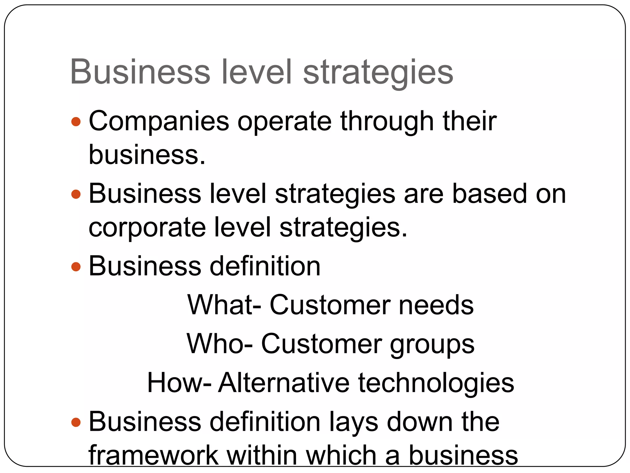 Business level strategies
 Companies operate through their
business.
 Business level strategies are based on
corporate level strategies.
 Business definition
What- Customer needs
Who- Customer groups
How- Alternative technologies
 Business definition lays down the
framework within which a business
 